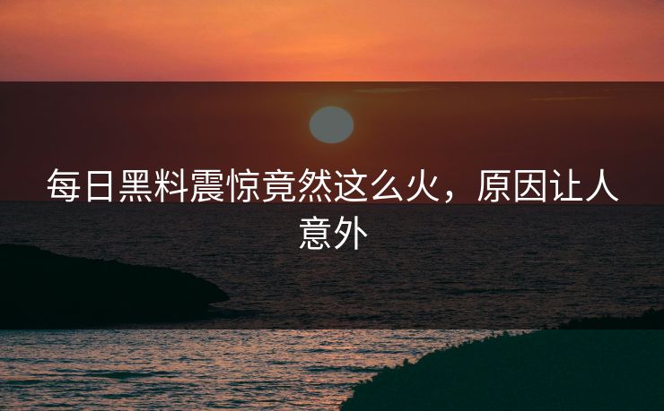 每日黑料震惊竟然这么火，原因让人意外