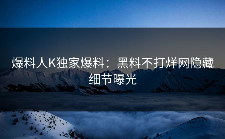 爆料人K独家爆料：黑料不打烊网隐藏细节曝光