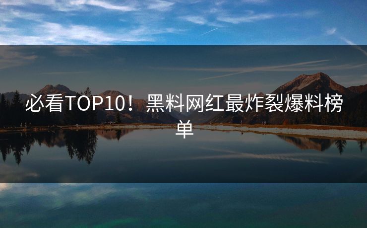 必看TOP10！黑料网红最炸裂爆料榜单