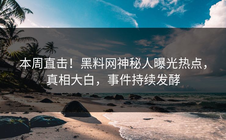 本周直击！黑料网神秘人曝光热点，真相大白，事件持续发酵