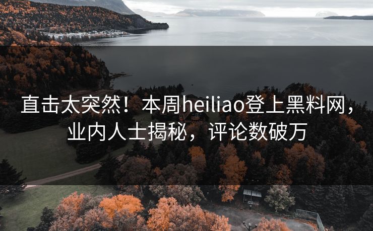 直击太突然！本周heiliao登上黑料网，业内人士揭秘，评论数破万