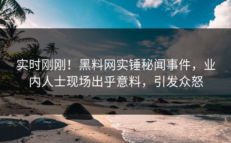 实时刚刚！黑料网实锤秘闻事件，业内人士现场出乎意料，引发众怒