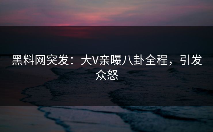 黑料网突发：大V亲曝八卦全程，引发众怒