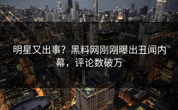 明星又出事？黑料网刚刚曝出丑闻内幕，评论数破万