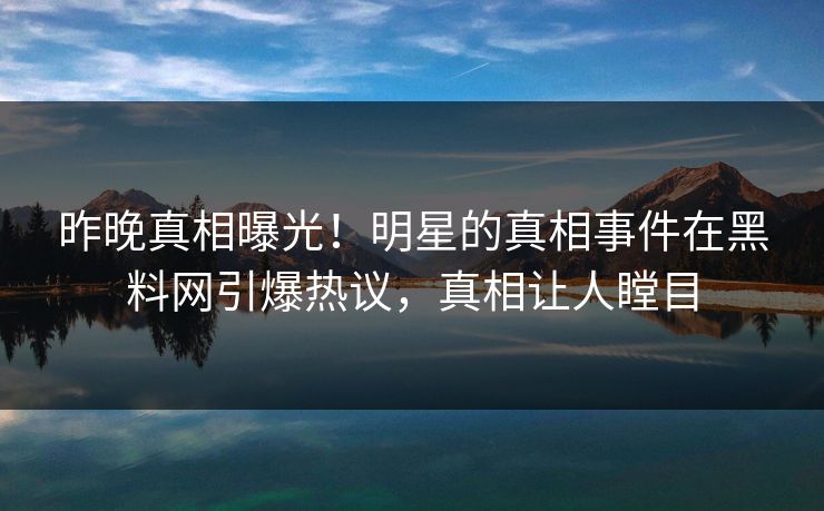 昨晚真相曝光！明星的真相事件在黑料网引爆热议，真相让人瞠目