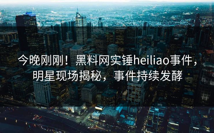 今晚刚刚！黑料网实锤heiliao事件，明星现场揭秘，事件持续发酵