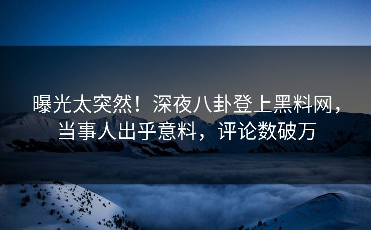 曝光太突然！深夜八卦登上黑料网，当事人出乎意料，评论数破万