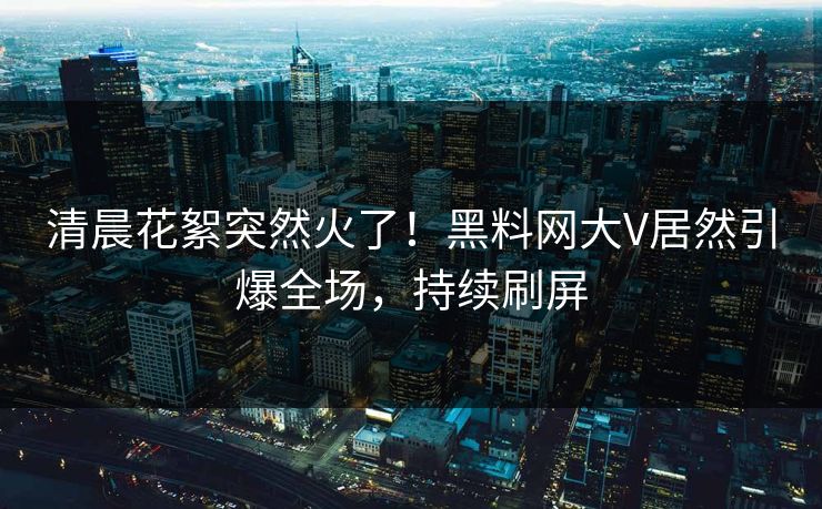 清晨花絮突然火了！黑料网大V居然引爆全场，持续刷屏