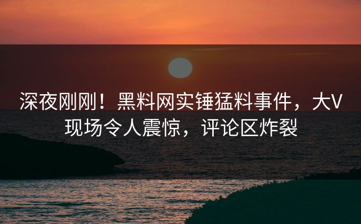 深夜刚刚！黑料网实锤猛料事件，大V现场令人震惊，评论区炸裂