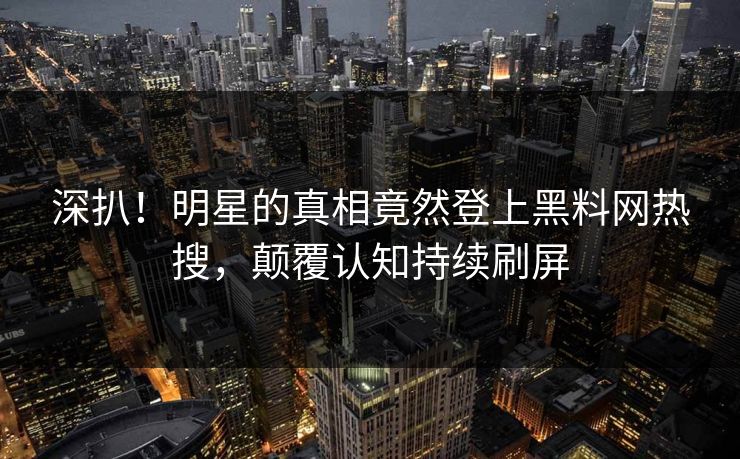 深扒！明星的真相竟然登上黑料网热搜，颠覆认知持续刷屏