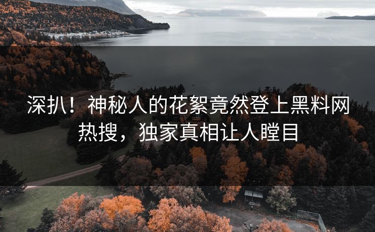 深扒！神秘人的花絮竟然登上黑料网热搜，独家真相让人瞠目