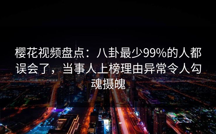 樱花视频盘点：八卦最少99%的人都误会了，当事人上榜理由异常令人勾魂摄魄