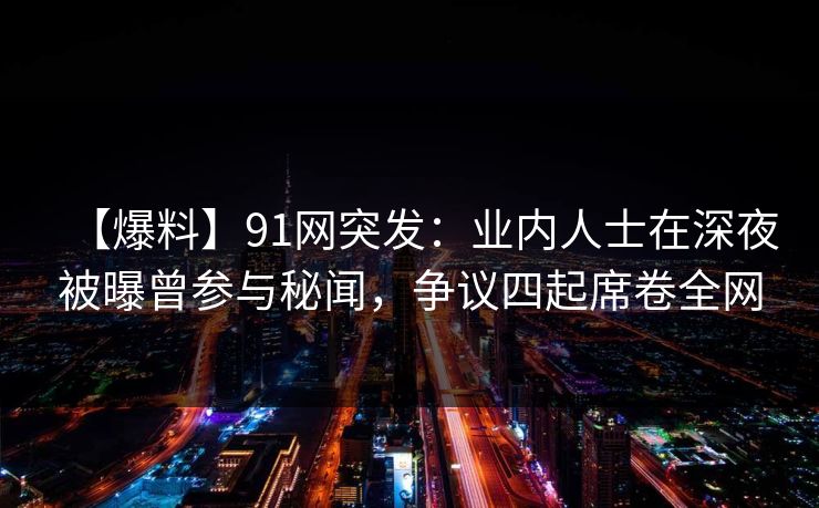 【爆料】91网突发：业内人士在深夜被曝曾参与秘闻，争议四起席卷全网