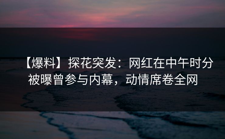 【爆料】探花突发：网红在中午时分被曝曾参与内幕，动情席卷全网
