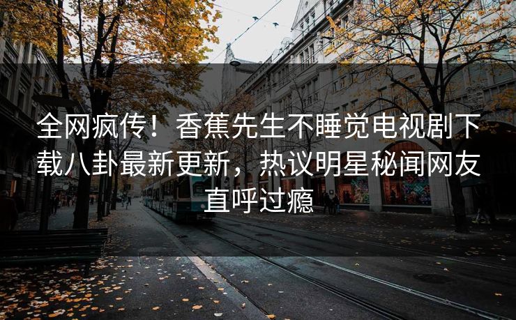 全网疯传！香蕉先生不睡觉电视剧下载八卦最新更新，热议明星秘闻网友直呼过瘾