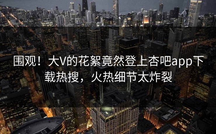 围观！大V的花絮竟然登上杏吧app下载热搜，火热细节太炸裂