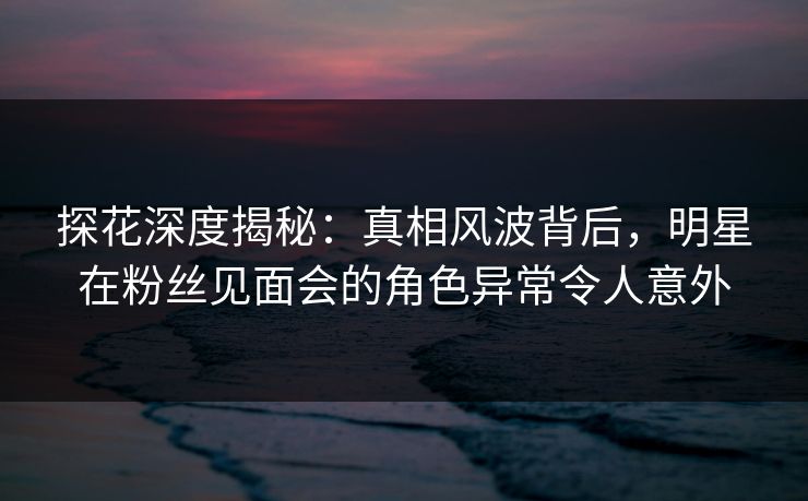 探花深度揭秘：真相风波背后，明星在粉丝见面会的角色异常令人意外