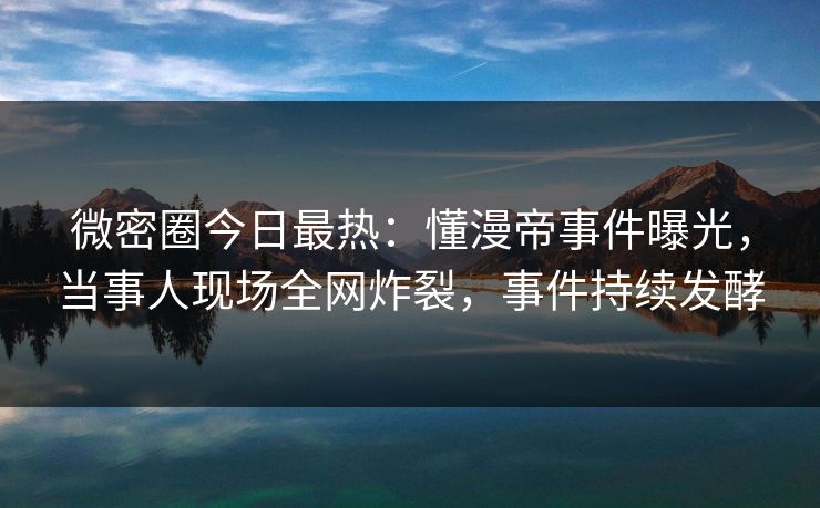微密圈今日最热：懂漫帝事件曝光，当事人现场全网炸裂，事件持续发酵
