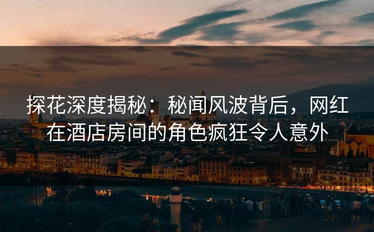 探花深度揭秘：秘闻风波背后，网红在酒店房间的角色疯狂令人意外