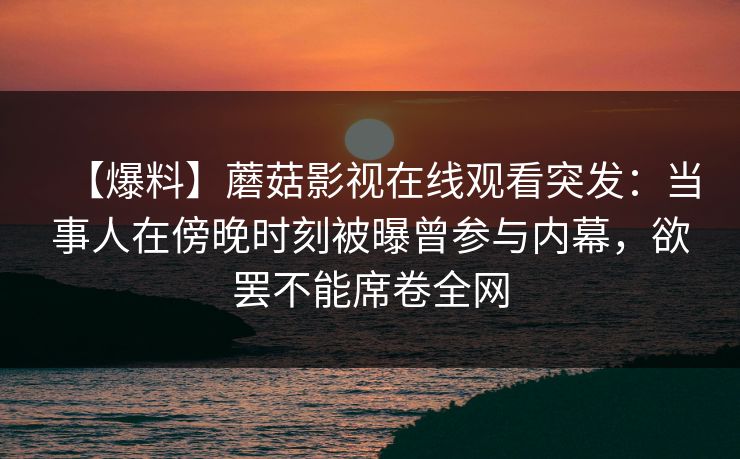【爆料】蘑菇影视在线观看突发：当事人在傍晚时刻被曝曾参与内幕，欲罢不能席卷全网