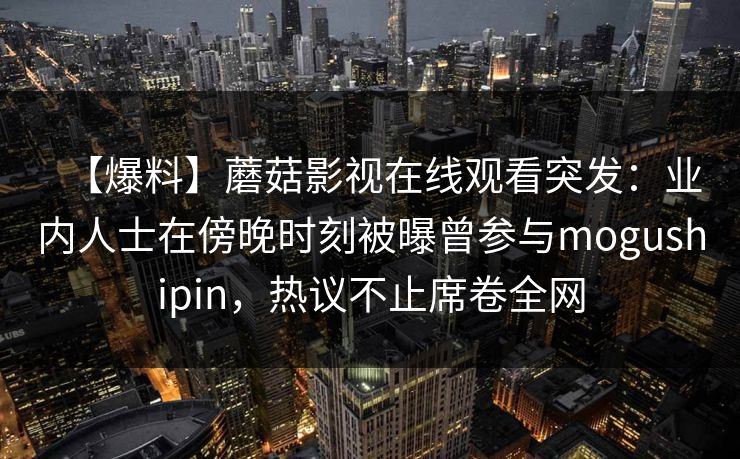 【爆料】蘑菇影视在线观看突发：业内人士在傍晚时刻被曝曾参与mogushipin，热议不止席卷全网