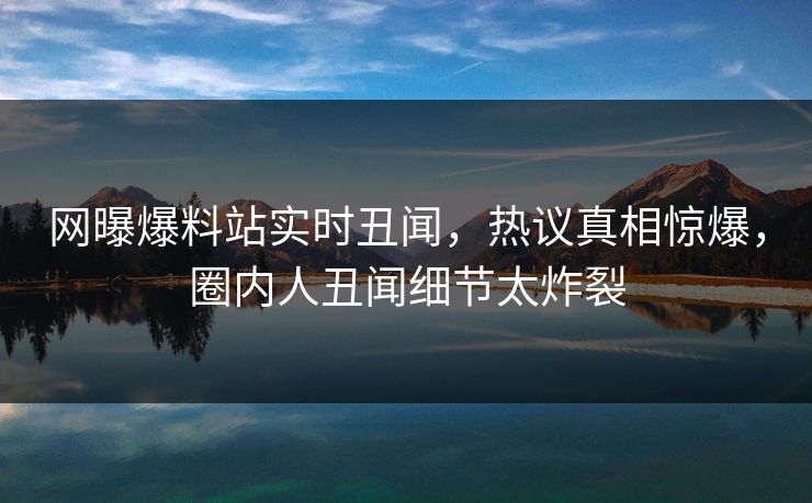 网曝爆料站实时丑闻，热议真相惊爆，圈内人丑闻细节太炸裂