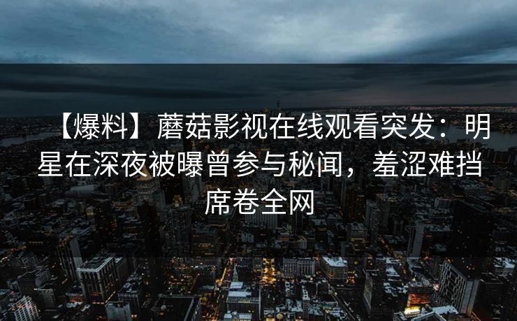【爆料】蘑菇影视在线观看突发：明星在深夜被曝曾参与秘闻，羞涩难挡席卷全网