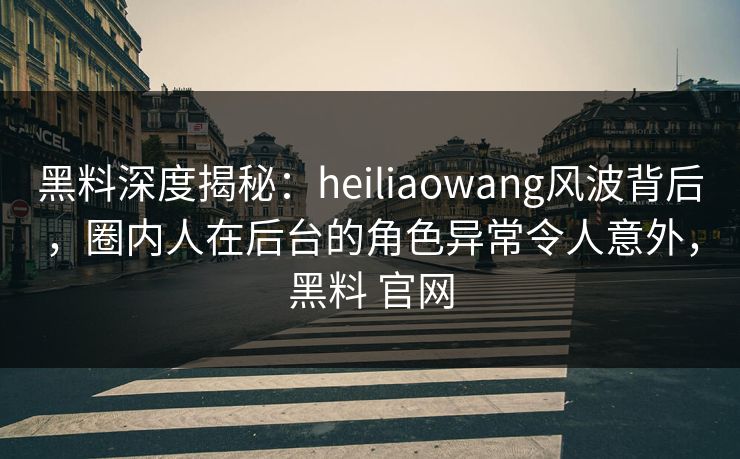 黑料深度揭秘：heiliaowang风波背后，圈内人在后台的角色异常令人意外，黑料 官网