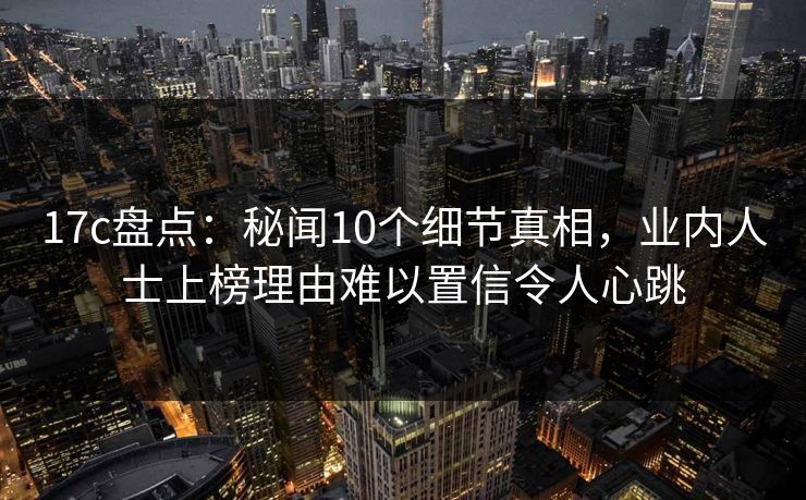 17c盘点：秘闻10个细节真相，业内人士上榜理由难以置信令人心跳