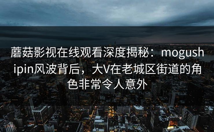 蘑菇影视在线观看深度揭秘：mogushipin风波背后，大V在老城区街道的角色非常令人意外