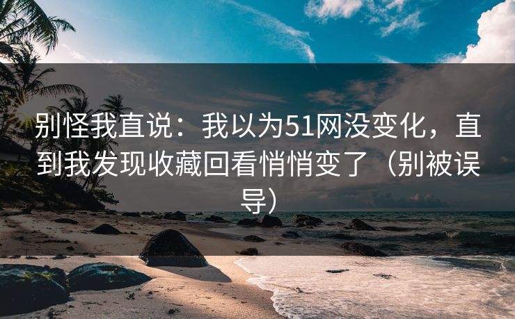 别怪我直说：我以为51网没变化，直到我发现收藏回看悄悄变了（别被误导）