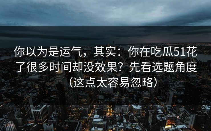 你以为是运气，其实：你在吃瓜51花了很多时间却没效果？先看选题角度（这点太容易忽略）