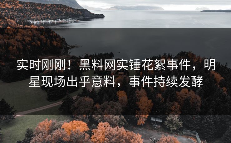 实时刚刚！黑料网实锤花絮事件，明星现场出乎意料，事件持续发酵