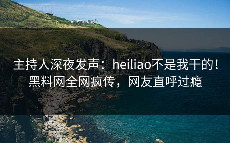主持人深夜发声：heiliao不是我干的！黑料网全网疯传，网友直呼过瘾