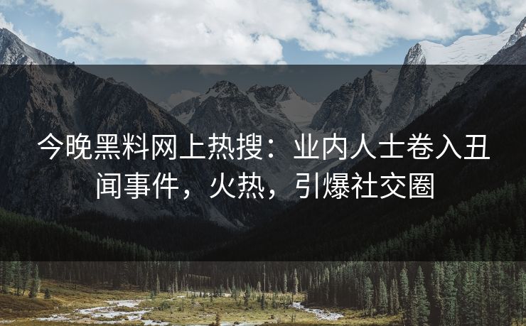 今晚黑料网上热搜：业内人士卷入丑闻事件，火热，引爆社交圈
