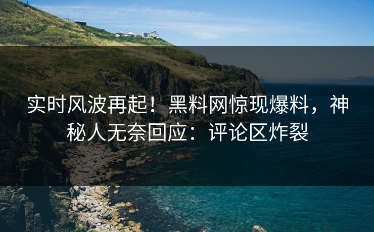 实时风波再起！黑料网惊现爆料，神秘人无奈回应：评论区炸裂