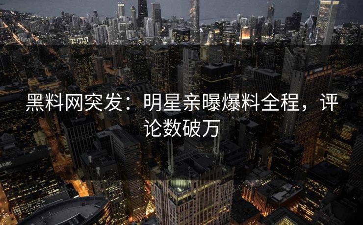 黑料网突发：明星亲曝爆料全程，评论数破万