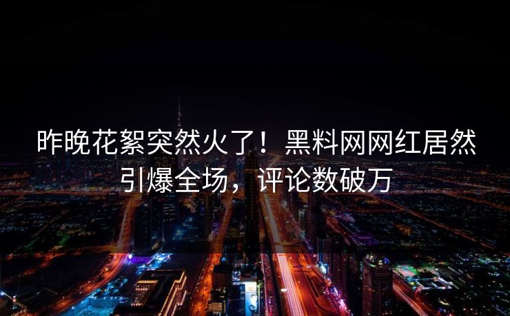 昨晚花絮突然火了！黑料网网红居然引爆全场，评论数破万