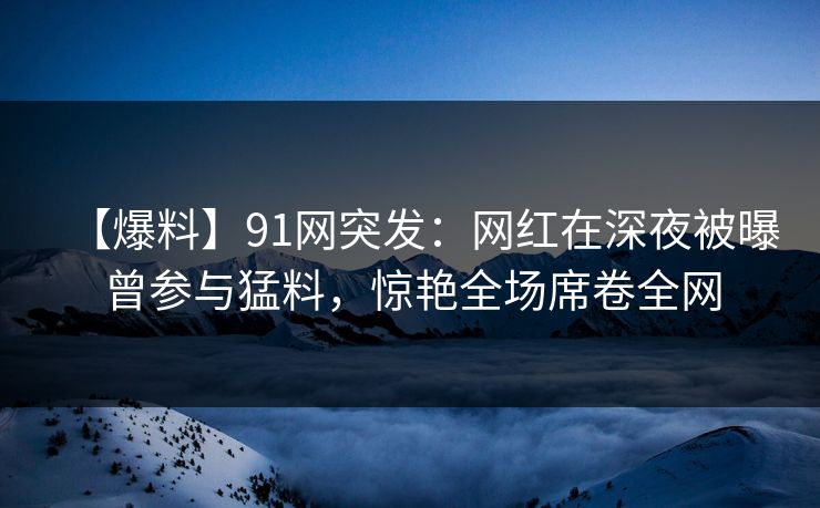 【爆料】91网突发：网红在深夜被曝曾参与猛料，惊艳全场席卷全网