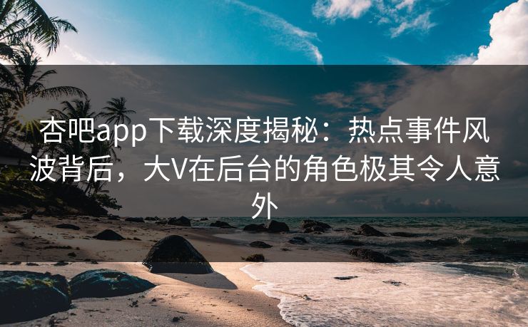 杏吧app下载深度揭秘：热点事件风波背后，大V在后台的角色极其令人意外