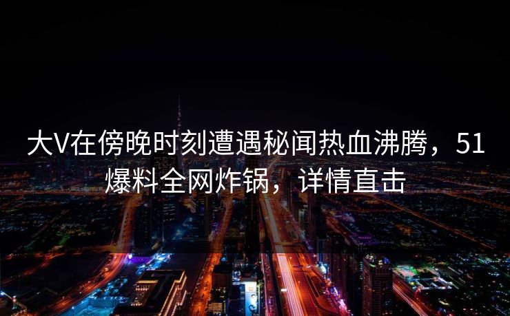 大V在傍晚时刻遭遇秘闻热血沸腾，51爆料全网炸锅，详情直击
