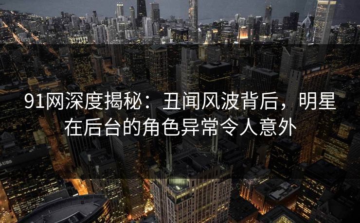 91网深度揭秘：丑闻风波背后，明星在后台的角色异常令人意外
