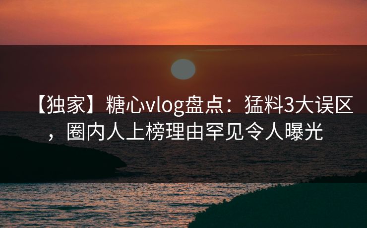 【独家】糖心vlog盘点：猛料3大误区，圈内人上榜理由罕见令人曝光