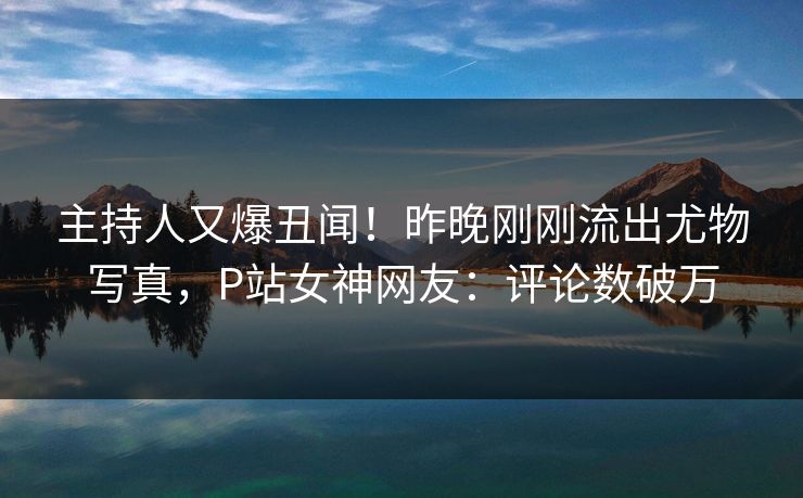主持人又爆丑闻！昨晚刚刚流出尤物写真，P站女神网友：评论数破万