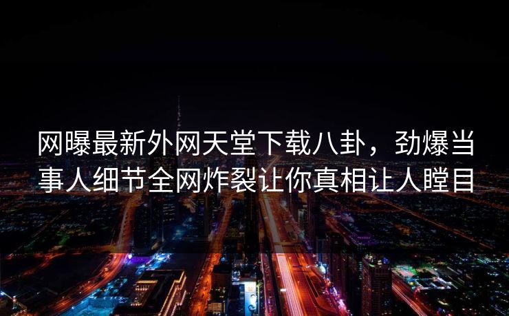 网曝最新外网天堂下载八卦，劲爆当事人细节全网炸裂让你真相让人瞠目