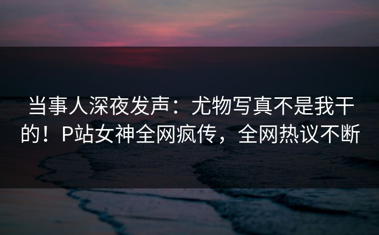 当事人深夜发声：尤物写真不是我干的！P站女神全网疯传，全网热议不断