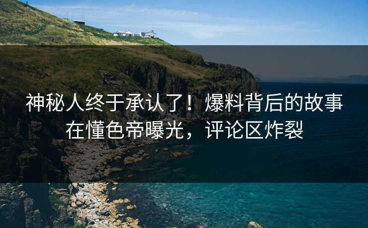 神秘人终于承认了！爆料背后的故事在懂色帝曝光，评论区炸裂