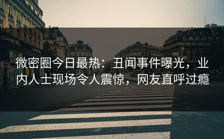微密圈今日最热：丑闻事件曝光，业内人士现场令人震惊，网友直呼过瘾