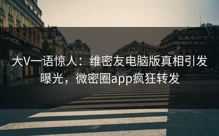 大V一语惊人：维密友电脑版真相引发曝光，微密圈app疯狂转发