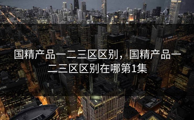 国精产品一二三区区别，国精产品一二三区区别在哪第1集